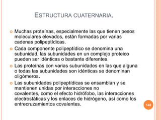ESTRUCTURA CUATERNARIA.
 Muchas proteínas, especialmente las que tienen pesos
moleculares elevados, están formadas por varias
cadenas polipeptídicas.
 Cada componente polipeptídico se denomina una
subunidad, las subunidades en un complejo proteico
pueden ser idénticas o bastante diferentes.
 Las proteínas con varias subunidades en las que alguna
o todas las subunidades son idénticas se denominan
oligómeros.
 Las subunidades polipeptídicas se ensamblan y se
mantienen unidas por interacciones no
covalentes, como el efecto hidrófobo, las interacciones
electrostáticas y los enlaces de hidrógeno, así como los
entrecruzamientos covalentes. 148
 
