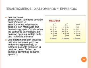 ENANTIÓMEROS, DIASTOMEROS Y EPIMEROS.
 Los isómeros
especulares, llamados también
enantiómeros, o
enantiomorfos, o isómeros
quirales, son moléculas que
tienen los grupos -OH de todos
los carbonos asimétricos, en
posición opuesta, reflejo de la
otra molécula isómera.
 Los diastomeros son aquellos
que son isómeros, pero no
imágenes especulares, un
isómero que solo difiere en la
posición de un OH en un
carbono asimétrico se llama
epímero.
16
 