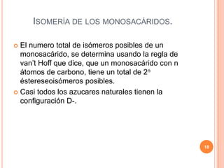 ISOMERÍA DE LOS MONOSACÁRIDOS.
 El numero total de isómeros posibles de un
monosacárido, se determina usando la regla de
van’t Hoff que dice, que un monosacárido con n
átomos de carbono, tiene un total de 2n
éstereseoisómeros posibles.
 Casi todos los azucares naturales tienen la
configuración D-.
18
 