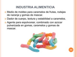 INDUSTRIA ALIMENTICIA
 Medio de moldeo para caramelos de frutas, rodajas
de naranja y gomas de mascar.
 Dador de cuerpo, textura y estabilidad a caramelos.
 Agente para espolvorear, combinado con azúcar
pulverizada en gomas, caramelos y gomas de
mascar.
260
 