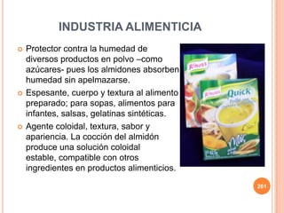  Protector contra la humedad de
diversos productos en polvo –como
azúcares- pues los almidones absorben
humedad sin apelmazarse.
 Espesante, cuerpo y textura al alimento
preparado; para sopas, alimentos para
infantes, salsas, gelatinas sintéticas.
 Agente coloidal, textura, sabor y
apariencia. La cocción del almidón
produce una solución coloidal
estable, compatible con otros
ingredientes en productos alimenticios.
261
INDUSTRIA ALIMENTICIA
 