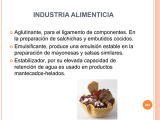  Aglutinante, para el ligamento de componentes. En
la preparación de salchichas y embutidos cocidos.
 Emulsificante, produce una emulsión estable en la
preparación de mayonesas y salsas similares.
 Estabilizador, por su elevada capacidad de
retención de agua es usado en productos
mantecados-helados.
262
INDUSTRIA ALIMENTICIA
 