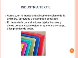 INDUSTRIA TEXTIL
 Apresto, en la industria textil como encolante de la
urdimbre, aprestado y estampado de tejidos.
 En lavandería para almidonar tejidos blancos y
darles dureza y para restaurar apariencia y cuerpo
a las prendas de vestir.
263
 