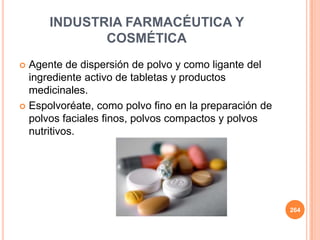 INDUSTRIA FARMACÉUTICA Y
COSMÉTICA
 Agente de dispersión de polvo y como ligante del
ingrediente activo de tabletas y productos
medicinales.
 Espolvoréate, como polvo fino en la preparación de
polvos faciales finos, polvos compactos y polvos
nutritivos.
264
 