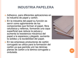 INDUSTRIA PAPELERA
 Adhesivo, para diferentes aplicaciones en
la industria de papel y cartón.
 En la industria del papel su función es
servir como aglomerante de los
componentes que forman el papel, fibra
celulósica y rellenos, formando una capa
superficial que reduce la pelusa y
aumenta la resistencia mecánica del
papel a la aspereza y plegado, aumenta
la solidez y la durabilidad del papel.
 En las empresas productoras de cartón
corrugado se utiliza para la formación del
cartón ya que permite unir las láminas
planas de cartón a la lámina corrugada u
ondulada.
265
 