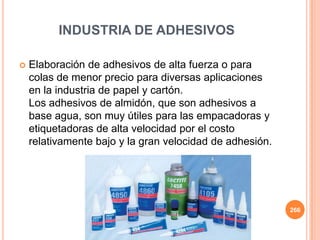 INDUSTRIA DE ADHESIVOS
 Elaboración de adhesivos de alta fuerza o para
colas de menor precio para diversas aplicaciones
en la industria de papel y cartón.
Los adhesivos de almidón, que son adhesivos a
base agua, son muy útiles para las empacadoras y
etiquetadoras de alta velocidad por el costo
relativamente bajo y la gran velocidad de adhesión.
266
 