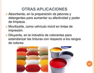 OTRAS APLICACIONES
 Absorbente, en la preparación de jabones y
detergentes para aumentar su efectividad y poder
de limpieza.
 Movilizarte, como vehículo móvil en tintas de
impresión.
 Diluyente, en la industria de colorantes para
estandarizar las tinturas con respecto a los rangos
de colores.
267
 