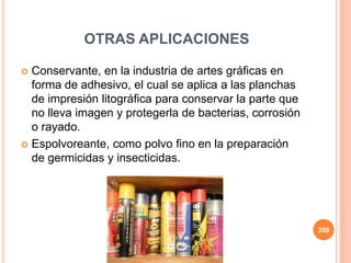  Conservante, en la industria de artes gráficas en
forma de adhesivo, el cual se aplica a las planchas
de impresión litográfica para conservar la parte que
no lleva imagen y protegerla de bacterias, corrosión
o rayado.
 Espolvoreante, como polvo fino en la preparación
de germicidas y insecticidas.
268
OTRAS APLICACIONES
 