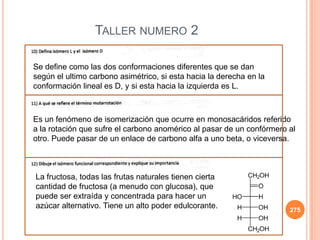 275
TALLER NUMERO 2
Se define como las dos conformaciones diferentes que se dan
según el ultimo carbono asimétrico, si esta hacia la derecha en la
conformación lineal es D, y si esta hacia la izquierda es L.
Es un fenómeno de isomerización que ocurre en monosacáridos referido
a la rotación que sufre el carbono anomérico al pasar de un confórmero al
otro. Puede pasar de un enlace de carbono alfa a uno beta, o viceversa.
La fructosa, todas las frutas naturales tienen cierta
cantidad de fructosa (a menudo con glucosa), que
puede ser extraída y concentrada para hacer un
azúcar alternativo. Tiene un alto poder edulcorante.
 