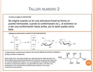 276
TALLER NUMERO 2
Se origina cuando un en una estructura lineal se forma un
puente hemiacetal, cuando la conformación es L, el anómero va
a dar una conformación hacia arriba, por lo tanto queda como
beta.
Acido d-gluconico: Se suele emplear por regla general las sales del ácido, los
denominados gluconatos.Generalmente son conocidos los gluconato sódico (es
un conocido quelante del Calcio y es muy empleado en la limpieza de botellas
de vidrio) y el gluconato potásico. Los gluconatos de calcio y de hierro son
empleados en los tratamientos de deficiencias nutritivas en el cuerpo
humanocomo las anemias
 