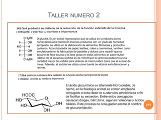 277
TALLER NUMERO 2
D-glucitol, Es un sólido higroscópico que se utiliza en la industria como
humectante para mantener diversos productos con un grado de humedad
apropiado, se utiliza en la elaboración de alimentos, fármacos y productos
químicos. Acondicionador de papel, textiles, colas y cosméticos, también como
emulsionante en la fabricación de pasteles y dulces para impedir que se
separen la fase acuosa y la fase grasa en estos alimentos; el sabor dulce
relativo de la sacarosa-sorbitol es de 100-60 por lo tanto necesitaremos una
cantidad mayor de sorbitol para obtener el mismo sabor dulce que el azúcar de
mesa. Además, el sorbitol se utiliza como fuente de alcohol en la fabricación y
resinas.
El ácido glucurónico es altamente hidrosoluble; de
hecho, en la fisiología animal es común emplearlo
conjugado a toda clase de sustancias xenobióticas a fin
de facilitar su excreción. Entre estos conjugados
destacan drogas, bilirrubina, algunas hormonas y ácidos
biliares. Este proceso de conjugación recibe el nombre
de glucuronidación.
 