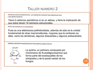 279
TALLER NUMERO 2
Tiene 4 carbonos asimétricos si es un aldosa, y tiene la implicación de
que estos tienen 16 isómeros estructurales.
Pues es una aldohexosa polihidroxilada, además de esto es la unidad
fundamental de otras macromoléculas, mayores que la contienen en
ellas, como los almidones, algunos disacáridos y algunos polisacáridos.
La quitina, un polímero compuesto por
monómeros de N-acetilglucosamina que
forma parte del exoesqueleto de los
artrópodos y de la pared celular de los
hongos.
 