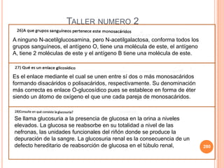 280
TALLER NUMERO 2
A ninguno N-acetilglucosamina, pero N-acetilgalactosa, conforma todos los
grupos sanguíneos, el antígeno O, tiene una molécula de este, el antígeno
A, tiene 2 moléculas de este y el antígeno B tiene una molécula de este.
Es el enlace mediante el cual se unen entre sí dos o más monosacáridos
formando disacáridos o polisacáridos, respectivamente. Su denominación
más correcta es enlace O-glucosídico pues se establece en forma de éter
siendo un átomo de oxígeno el que une cada pareja de monosacáridos.
Se llama glucosuria a la presencia de glucosa en la orina a niveles
elevados. La glucosa se reabsorbe en su totalidad a nivel de las
nefronas, las unidades funcionales del riñón donde se produce la
depuración de la sangre. La glucosuria renal es la consecuencia de un
defecto hereditario de reabsorción de glucosa en el túbulo renal,
 
