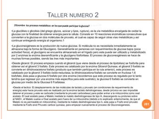 281
TALLER NUMERO 2
•La glucólisis o glicolisis (del griego glycos, azúcar y lysis, ruptura), es la vía metabólica encargada de oxidar la
glucosa con la finalidad de obtener energía para la célula. Consiste en 10 reacciones enzimáticas consecutivas que
convierten a la glucosa en dos moléculas de piruvato, el cual es capaz de seguir otras vías metabólicas y así
continuar entregando energía al organismo.1
•La gluconeogénesis es la producción de nueva glucosa. Si molécula no es necesitada inmediatamente se
almacena bajo la forma de Glucógeno. Generalmente en personas con requerimientos de glucosa bajos (poca
actividad física), el glucógeno se encuentra almacenado en el hígado pero este puede ser utilizado y metabolizado
por 2 enzimas la enzima desramificante y la glucógeno fosforilasa. El proceso de gluconeogénesis se hace de
muchas formas posibles, siendo las tres más importantes
•Desde glicerol: El proceso empieza cuando el glicerol (que viene desde el proceso de lipidolisis) se fosforila para
obtener así el glicerol 3 fosfato. Este proceso es catalizado por la enzima Glicerol Quinasa, el glicerol 3 fosfato se
convierte en dihidroxiacetona fosfato (producto que también participa en la ruta anterior), este proceso es
catalizado por la glicerol 3 fosfato óxido-reductasa, la dihidroxiacetona fosfato se convierte en fructosa 1,6
bisfofato, ésta pasa a glucosa 6 fosfato por otra enzima (recordemos que este proceso es regulado por lo tanto
tendría que regresar por una enzima más específica para este sustrato), la glucosa 6 fosfato se convierte en
glucosa por medio de la Glucosa 6 Fosfatasa.
•Desde el lactico: El desplazamiento de las moléculas de lactato y piruvato (en condiciones de requerimiento de
energía) esta hacia piruvato esto es realizado por la enzima lactato dehidrogenasa, desde pirúvico es casi imposible
detener el proceso y este se carboxila (mediante la piruvato carboxilasa) para poder entrar a la mitocondria como oxal
acetato. El oxal acetato pasa a Malato mediate la malato deshidrogenasa de tipo A, deacargando su protones sobre
el NAD+, el Malato vuelve a Oxal acetato pero fuera de La mitocondria (debido a lo explicado anteriormente, de que el
Malato no es permeable en mitocondria), mediante la malato deshidrogenasa tipo b, este pasa a Fosfo enol piruvato
mediante la Fosfo enol Piruvato carboxi quinasa, para empezar nuevamente el proceso de Gluconeogenesis.
 