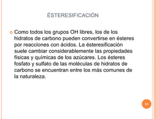 ÉSTERESIFICACIÓN
 Como todos los grupos OH libres, los de los
hidratos de carbono pueden convertirse en ésteres
por reacciones con ácidos. La ésteresificación
suele cambiar considerablemente las propiedades
físicas y químicas de los azúcares. Los ésteres
fosfato y sulfato de las moléculas de hidratos de
carbono se encuentran entre los más comunes de
la naturaleza.
31
 