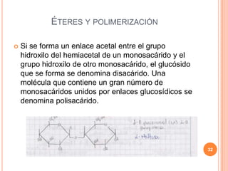 ÉTERES Y POLIMERIZACIÓN
 Si se forma un enlace acetal entre el grupo
hidroxilo del hemiacetal de un monosacárido y el
grupo hidroxilo de otro monosacárido, el glucósido
que se forma se denomina disacárido. Una
molécula que contiene un gran número de
monosacáridos unidos por enlaces glucosídicos se
denomina polisacárido.
32
 