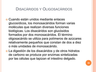 DISACÁRIDOS Y OLIGOSACÁRIDOS
 Cuando están unidos mediante enlaces
glucosídicos, los monosacáridos forman varias
moléculas que realizan diversas funciones
biológicas. Los disacáridos son glucósidos
formados por dos monosacáridos. El término
oligosacárido se utiliza para polímeros de azúcares
relativamente pequeños que constan de dos a diez
o más unidades de monosacárido.
 La digestión de los disacáridos y de otros hidratos
de carbono se produce por enzimas sintetizadas
por las células que tapizan el intestino delgado.
39
 