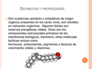 DEFINICIÓN Y PROPIEDADES
 Son sustancias apolares o antipáticas de origen
orgánico presentes en los seres vivos, son solubles
en solventes orgánicos. Algunos lípidos son
reservas energéticas vitales. Otras son los
componentes estructurales primarios de los
membranas biológicos. Asimismo, otras moléculas
lipídicas actúan como
hormonas, antioxidantes, pigmentos o factores de
crecimiento vitales y vitaminas.
57
 