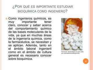 ¿POR QUÉ ES IMPORTANTE ESTUDIAR
BIOQUÍMICA COMO INGENIERO?
 Como ingenieros químicos, es
muy importante tener
claro, conocer y saber acerca
del comportamiento químico
de las bases moleculares de la
vida, ya que en muchas áreas
de la ingeniería química, como
la farmacéutica, se necesitan y
se aplican. Además, tanto en
el ámbito laboral ingenieril
como en el ámbito de cultura
general es necesario conocer
sobre bioquímica.
Fármacos, desarrollados en gran parte
por conocedores de Bioquímica.
6
 