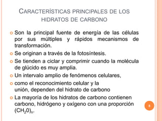 CARACTERÍSTICAS PRINCIPALES DE LOS
HIDRATOS DE CARBONO
 Son la principal fuente de energía de las células
por sus múltiples y rápidos mecanismos de
transformación.
 Se originan a través de la fotosíntesis.
 Se tienden a ciclar y comprimir cuando la molécula
de glúcido es muy amplia.
 Un intervalo amplio de fenómenos celulares,
 como el reconocimiento celular y la
unión, dependen del hidrato de carbono
 La mayoría de los hidratos de carbono contienen
carbono, hidrógeno y oxígeno con una proporción
(CH20)n.
8
 