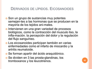 DERIVADOS DE LÍPIDOS. EICOSANOIDES
 Son un grupo de sustancias muy potentes
semejan-tes a las hormonas que se producen en la
mayoría de los tejidos ani-males.
 Intervienen en una gran variedad de procesos
biológicos, como la contracción del musculo liso, la
infla-mación. la percepción del dolor y la regulación
del flujo sanguíneo.
 Los eicosanoides participan también en varias
enfermedades como el infarto de miocardio y la
artritis reumatoide.
 Se forman apartir del ácido araquidónico.
 Se dividen en 3 las prosta-glandinas, los
tromboxanos y los leucotrienos. 85
 
