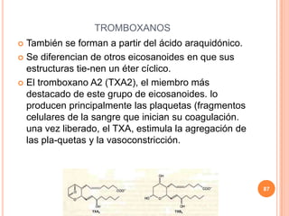 TROMBOXANOS
 También se forman a partir del ácido araquidónico.
 Se diferencian de otros eicosanoides en que sus
estructuras tie-nen un éter cíclico.
 El tromboxano A2 (TXA2), el miembro más
destacado de este grupo de eicosanoides. lo
producen principalmente las plaquetas (fragmentos
celulares de la sangre que inician su coagulación.
una vez liberado, el TXA, estimula la agregación de
las pla-quetas y la vasoconstricción.
87
 