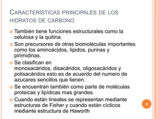 CARACTERÍSTICAS PRINCIPALES DE LOS
HIDRATOS DE CARBONO
 También tiene funciones estructurales como la
celulosa y la quitina.
 Son precursores de otras biomoléculas importantes
como los aminoácidos, lípidos, purinas y
pirimidinas.
 Se clasifican en
monosacáridos, disacáridos, oligosacáridos y
polisacáridos esto es de acuerdo del numero de
azucares sencillos que tienen.
 Se encuentran también como parte de moléculas
proteicas y lipídicas mas grandes.
 Cuando están lineales se representan mediante
estructuras de Fisher y cuando están cíclicos
mediante estructura de Haworth
9
 