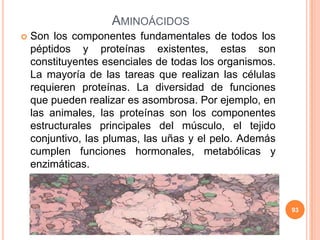 AMINOÁCIDOS
 Son los componentes fundamentales de todos los
péptidos y proteínas existentes, estas son
constituyentes esenciales de todas los organismos.
La mayoría de las tareas que realizan las células
requieren proteínas. La diversidad de funciones
que pueden realizar es asombrosa. Por ejemplo, en
las animales, las proteínas son los componentes
estructurales principales del músculo, el tejido
conjuntivo, las plumas, las uñas y el pelo. Además
cumplen funciones hormonales, metabólicas y
enzimáticas.
93
 