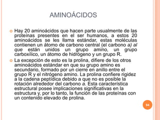 AMINOÁCIDOS
 Hay 20 aminoácidos que hacen parte usualmente de las
proteínas presentes en el ser humanos, a estos 20
aminoácidos se les llama estándar, estas moléculas
contienen un átomo de carbono central (el carbono a) al
que están unidos un grupo amino, un grupo
carboxílico, un átomo de hidrógeno y un grupo R.
 La excepción de esto es la prolina, difiere de los otros
aminoácidos estándar en que su grupo amino es
secundario, formado por un cierre en anillo entre el
grupo R y el nitrógeno amino. La prolina confiere rigidez
a la cadena peptídica debido a que no es posible la
rotación alrededor del carbono a. Esta característica
estructural posee implicaciones significativas en la
estructura y, por lo tanto, la función de las proteínas con
un contenido elevado de prolina.
94
 