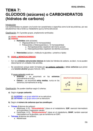 BIOQ GENERAL

TEMA 7:
GLÚCIDOS (azúcares) o CARBOHIDRATOS
(hidratos de carbono)
Introducción
Los Carbohidratos no poseen una función tan característica o específica como la de las proteínas, por eso
estudiaremos más a fondo su metabolismo que su forma estructural.

Clasificación. En 2 grandes grupos, ampliamente ramificados:

   (1) OSAS ó MONOSACÁRIDOS
   (2) ÓSIDOS
            Holósidos (solo azúcares)
               • Oligosacáridos [3-12 monosacáridos]
               • Polisacáridos o Heterosacáridos [> 12 monosacáridos]
                      o Homopolisacáridos (repetición del mismo azúcar)
                      o Heteropolisacáridos (repetición de distintos azúcares)

               Heterósidos (azúcar + molécula no glucídica = proteína o lípido)

  1) OSAS ó MONOSACÁRIDOS

   −   Son las unidades estructurales básicas de todos los hidratos de carbono, es decir, no se pueden
       descomponer en unidades más sencillas.

   −   Se caracterizan porque están formadas por un carbono carbonilo y otros carbonos que portan
       una función alcohol (grupos hidroxilo -OH).


       El grupo carbonilo puede ser:
           • Aldehído = se encontrará en los extremos
              (normalmente en el C1)
           • Cetona = se encontrará entre medias, nunca en los
              extremos (normalmente en el C2)


Clasificación. Se pueden clasificar según 2 criterios:

   a) Según el grupo carbonilo:

       (1) ALDOSAS = un grupo aldehído en su estructura
       (2) CETOSAS = un grupo cetona en su estructura

   b) Según el número de carbonos que los constituyen:

   •   Triosas (3 átomos de carbono)
           o Aldotriosas      Ej.: *Gliceraldehído* (clave en el metabolismo, G3P, esencial intermediario
              en la glucólisis o respiración celular)
           o Cetotriosas       Ej.: *Dihidroxiacetona* (clave en el metabolismo, DHAP, también esencial
              intermediario en la glucólisis, que se transforma en G3P)
   •   Tetrosas (4 átomos de carbono)
           o Aldotetrosas

                                                                                                     116
 