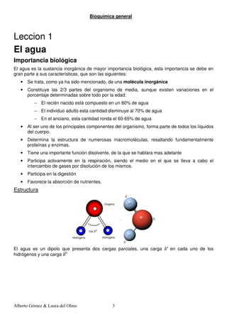 Bioquímica general



Leccion 1
El agua
Importancia biológica
El agua es la sustancia inorgánica de mayor importancia biológica, esta importancia se debe en
gran parte a sus características, que son las siguientes:
   •   Se trata, como ya ha sido mencionado, de una molécula inorgánica
   •   Constituye las 2/3 partes del organismo de media, aunque existen variaciones en el
       porcentaje determinadas sobre todo por la edad:
          − El recién nacido está compuesto en un 80% de agua
          − El individuo adulto esta cantidad disminuye al 70% de agua
          − En el anciano, esta cantidad ronda el 60-65% de agua
   •   Al ser uno de los principales componentes del organismo, forma parte de todos los líquidos
       del cuerpo.
   •   Determina la estructura de numerosas macromoléculas, resaltando fundamentalmente
       proteínas y enzimas.
   •   Tiene una importante función disolvente, de la que se hablara mas adelante
   •   Participa activamente en la respiración, siendo el medio en el que se lleva a cabo el
       intercambio de gases por disolución de los mismos.
   •   Participa en la digestión
   •   Favorece la absorción de nutrientes.
Estructura




El agua es un dipolo que presenta dos cargas parciales, una carga δ+ en cada uno de los
hidrógenos y una carga δ2-




Alberto Gómez & Laura del Olmo                  3
 