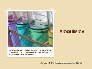 BIOQUÍMICA



ÁCIDO-BASE. TITULACIÓN. CAPACIDAD
TAMPÓN Y TAMPONES BIOLÓGICOS:
FOSFATO Y BICARBONATO.



                       Grupo 12. Fecha de presentación: 20/10/11
 