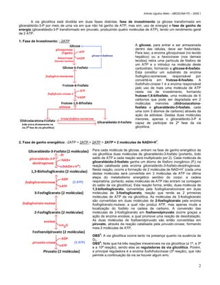 Arlindo Ugulino Netto – MEDICINA P2 – 2008.1


         A via glicolítica está dividida em duas fases distintas: fase de investimento (a glicose transformada em
gliceraldeído-3-P por meio de uma via em que não há ganho de ATP, mas sim, uso de energia) e fase de ganho de
energia (gliceraldeido-3-P transformado em piruvato, produzindo quatro moléculas de ATP), tendo um rendimento geral
de 2 ATP.

1. Fase de Investimento: - 2ATP
                                                                           A glicose, para entrar e ser armazenada
                                                                           dentro das células, deve ser fosforilada.
                                                                           Para isso, a enzima glicoquinase (no tecido
                                                                           hepático) ou a hexocinase (nos demais
                                                                           tecidos) retira uma partícula de fósforo de
                                                                           um ATP e o introduz na molécula deste
                                                                           carboidrato, formando a glicose-6-fosfato.
                                                                           Esta constitui um substrato da enzima
                                                                           fosfoglico-isomerase,    responsável    por
                                                                           convertê-la em frutose-6-fosfato. A
                                                                           fosfofruto-cinase-1 é a enzima responsável
                                                                           pelo uso de mais uma molécula de ATP
                                                                           nesta via de investimento, formando
                                                                           frutose-1,6-bifosfato, uma molécula de 6
                                                                           carbonos que pode ser degradada em 2
                                                                           moléculas menores (diidroxiacetona-
                                                                           fosfato e gliceraldeído-3-fosfato, cada
                                                                           uma com 3 átomos de carbono) através da
                                                                           ação da aldolase. Destas duas moléculas
                                                                           menores, apenas o gliceraldeído-3-P é
                                                                           capaz de participar da 2ª fase da via
                                                                           glicolítica.



2. Fase de ganho energético: -2ATP + 2ATP + 2ATP = 2ATP + 2 moléculas de NADH+H+.

                                              Para cada molécula de glicose, entram na fase de ganho energético da
                                              via glicolítica duas moléculas de gliceraldeído-3-fosfato (portanto, todo
                                              saldo de ATP a cada reação será multiplicado por 2). Cada molécula de
                                              gliceraldeído-3-fosfato ganha um átomo de fósforo inorgânico (Pi) na
                                              reação catalisada pela enzima gliceraldeído-3-fosfato-desidrogenase.
                                                                                                           +
                                              Nesta reação, ocorre a formação de 2 moléculas de NAD+H (cada uma
                                              destas moléculas será convertida em 3 moléculas de ATP na última
                                              etapa do metabolismo energético aeróbio do corpo: a cadeia
                                              respiratória; portanto, estas moléculas de ATP não entram na contagem
                                              do saldo da via glicolítica). Esta reação forma, então, duas molécula de
                                              1,3-bifosfoglicerato, convertidas pela fosfogliceratocinase em duas
                                              moléculas de 3-fosfoglicerato, reação que rende as 2 primeiras
                                              moléculas de ATP da via glicolítica. As moléculas de 3-fosfoglicerato
                                              são convertidas em duas moléculas de 2-fosfoglicerato pela enzima
                                              fosfoglicerato-mutase, a qual não produz ATP, mas apenas muda a
                                              localização do fosfato na cadeia de carbono. A conversão das
                                              moléculas de 2-fosfoglicerato em fosfoenolpiruvato ocorre graças a
                                              ação da enzima enolase, a qual promove uma reação de desidratação.
                                              As duas moléculas de fosfoenolpiruvato são então convertidas em
                                              piruvato, através da reação catalisada pela piruvato-cinase, formando
                                              mais 2 moléculas de ATP.

                                              OBS3: A via glicolítica ocorre tanto na presença quanto na ausência de
                                              O2.
                                                   4
                                              OBS : Note que há três reações irreversíveis na via glicolítica (a 1ª, a 3ª
                                              e a 10ª reação), sendo elas as reguladoras da via glicolítica. Porém,
                                              a principal reguladora é a enzima fosfofrutocinase (3ª reação), que não
                                              permite a continuação da via se houver algum erro.


                                                                                                                           2
 