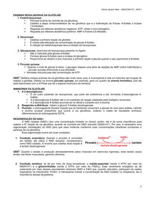 Arlindo Ugulino Netto – MEDICINA P2 – 2008.1


ENZIMAS REGULADORAS DA GLICÓLISE
   1. Fosfofrutoquinase:
              Principal enzima de controle da via glicolítica.
              Catalisa a etapa comprometedora da via glicolítica que é a fosforilação da frutose -6-fosfato a frutose
              1,6-bifosfato.
              Regulada por efetores alostéricos negativos: ATP, citrato e íons hidrogênio.
              Regulada por efetores alostéricos positivos: AMP e frutose-2,6-difosfato.

    2. Hexocinase
               Catalisa a primeira reação da glicólise
               É inibida pela elevação da concentração de glicose 6-fosfato
               A inibição da fosfofrutoquinase leva a inibição da hexoquinase.

    2. Glicoquinase: isoenzima da hexoquinase presente no fígado.
               Não é inativada pela glicose 6-fosfato
               Fornece glicose 6-fosfato para a síntese do glicogênio
               Proporciona ao cérebro e aos músculos a primeira opção à glicose quando o seu suprimento é limitado.

    3. Piruvato quinase
             Quando o nível de glicose é baixo, o glucagon dispara uma série de reações de AMP cíclico fosforilando a
              piruvato quinase diminuindo a sua atividade.
            Atividade reduzida pela alta concentração de ATP.

OBS5: Defeitos nessas enzimas da via glicolítica são muito raras, pois, é incompatível à vida um indivíduo ser incapaz de
realizar a glicólise. Defeito na enzima piruvato quinase, por exemplo, gera um quadro de anemia hemolítica, pois ela
está relacionada com a ATPase que dá o aspecto bicôncavo da hemácia.

INIBIDORES DA GLICÓLISE
    1. A 2-desoxiglicose:
               É um outro substrato da hexoquinase, que pode dar preferência a ela, formando 2-desoxiglicose 6-
               fosfato.
               A 2-desoxiglicose 6-fosfato não é um substrato da reação catalisada pela fosfoglico isomerase.
               A 2-desoxiglicose 6-fosfato acumula-se na célula e compete com a enzima.
    2. Reagentes sulfidrílicos: Inibem a glicerol 3-fosfato desidrogenase.
    3. Fluoreto: o anticoagulante fluoreto impede que as hemácias consumam a glicose do soro para análise, inibindo
       a enzima enolase (impedindo que ocorra a via glicolítica), evitanto a coleta de resultados errôneos,
       diferentemente do anticoagulante EDTA.

REGENERAÇÃO DO NAD+
         O NAD oxidado (NAD+) tem uma concentração limitada no citosol, porém, ele é de suma importância para
realizar a 6ª reação da via glicolítica, quando se converte em NAD reduzido (NADH+H+). Por isso, é necessário uma
regeneração (reoxidação) do NAD para que essa molécula mantenha suas concentrações citosólicas constantes e
participe da via glicolítica.
         Essa regeneração ocorre em duas condições:

  1. Condição anaeróbica: Quando o piruvato é convertido
     em lactato, ele utiliza o NAD reduzido, recuperando-o
     como NAD oxidado. A enzima que catalisa essa reação é
     a lactato desidrogenase.
    6
OBS : Quando o lactato é produzido demasiadamente pelos músculos em exercícios rigorosos, esse lactato causa
acidez nas fibras musculares, gerando câimbras.


  2. Condição aeróbica: se dá por meio de duas lançadeiras: a malato-aspartato (rende 3 ATPs por meio da
               +
     NADH+H ) e a glicerol-fosfato (rende 2 ATPs, por meio do FADH2). Esse rendimento energético se dá
     justamente por meio desses equivalentes redutores (NAD e FAD) que, quando reduzidos, participam da cadeia
     respiratória na mitocôndria. Porém, é interessante manter a concentração de NAD oxidado no citoplasma, daí a
     importância dessas lançadeiras.




                                                                                                                             3
 