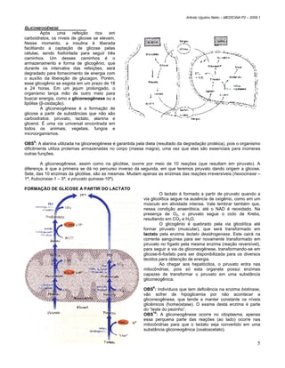 Arlindo Ugulino Netto – MEDICINA P2 – 2008.1


GLICONEOGÊNESE
          Após    uma   refeição    rica   em
carboidratos, os níveis de glicose se elevam.
Nesse momento, a insulina é liberada
facilitando a captação de glicose pelas
células, sendo fosforilada para seguir três
caminhos. Um desses caminhos é o
armazenamento e forma de glicogênio, que
durante os intervalos das refeições, será
degradado para fornecimento de energia com
o auxílio da liberação de glucagon. Porém,
esse glicogênio se esgota em um prazo de 18
a 24 horas. Em um jejum prolongado, o
organismo lança mão de outro meio para
buscar energia, como a gliconeogênese ou a
lipólise (β-oxidação).
          A gliconeogênese é a formação de
glicose a partir de substâncias que não são
carboidratos: piruvato, lactato, alanina e
glicerol. É uma via universal encontrada em
todos os animais, vegetais, fungos e
microorganismos.

OBS8: A alanina utilizada na gliconeogênese é garantida pela dieta (resultado da degradação protéica), pois o organismo
dificilmente utiliza proteínas armazenadas no corpo (massa magra), uma vez que elas são essenciais para inúmeras
outras funções.

         A gliconeogênese, assim como na glicólise, ocorre por meio de 10 reações (que resultam em piruvato). A
diferença, é que a primeira se dá no percurso inverso da segunda, em que teremos piruvato dando origem a glicose.
Sete, das 10 enzimas da glicólise, são as mesmas. Mudam apenas as enzimas das reações irreversíveis (hexocinase –
1ª; frutocinase-1 – 3ª; e piruvato quinase-10ª).

FORMAÇÃO DE GLICOSE A PARTIR DO LACTATO
                                                                     O lactato é formado a partir de piruvato quando a
                                                            via glicolítica segue na ausência de oxigênio, como em um
                                                            músculo em atividade intensa. Vale lembrar também que,
                                                            nessa condição anaeróbica, até o NAD é reoxidado. Na
                                                            presença de O2, o piruvato segue o ciclo de Krebs,
                                                            resultando em CO2 e H2O.
                                                                     O glicogênio é quebrado pela via glicolítica até
                                                            formar piruvato (muscular), que será transformado em
                                                            lactato pela enzima lactato desidrogenase. Este cairá na
                                                            corrente sanguínea para ser novamente transformado em
                                                            piruvato no fígado pela mesma enzima (reação reversível),
                                                            para seguir a via da gliconeogênese, transformando-se em
                                                            glicose-6-fosfato para ser disponibilizada para os diversos
                                                            tecidos para obtenção de energia.
                                                                     Ao chegar aos hepatócitos, o piruvato entra nas
                                                            mitocôndrias, pois só esta organela possui enzimas
                                                            capazes de transformar o piruvato em uma substância
                                                            gliconeogênica.

                                                            OBS9: Indivíduos que tem deficiência na enzima biotinase,
                                                            vão sofrer de hipoglicemia por não acontecer a
                                                            gliconeogênese, que tende a manter constante os níveis
                                                            glicêmicos (homeostase). O exame desta enzima é parte
                                                            do “teste do pezinho”.
                                                                 10
                                                            OBS : A gliconeogênese ocorre no citoplasma, apenas
                                                            essa perquena parte das reações (ao lado) ocorre nas
                                                            mitocôndrias para que o lactato seja convertido em uma
                                                            substância gliconeogênica (oxaloacetato).


                                                                                                                           5
 