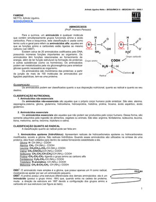 Arlindo Ugulino Netto – BIOQUÍMICA II – MEDICINA P2 – 2008.1


FAMENE
NETTO, Arlindo Ugulino.
BIOQUÍMICA

                                                     AMINOÁCIDOS
                                                 (Profº. Homero Perazzo)

        Para a química, um aminoácido é qualquer molécula
que contém simultaneamente grupos funcionais amina e ácido
carboxílico. Para a bioquímica, esta classificação é usada como
termo curto e geral para referir os aminoácidos alfa: aqueles em
que as funções amino e carboxilato estão ligadas ao mesmo
carbono (ver OBS4).
        Existem cerca de 20 aminoácidos codificados pelo DNA,
possuindo inúmeras funções importantes ao organismo. Os
aminoácidos têm funções relacionadas ao fornecimento de
energia, além de ter função estrutural na formação de proteínas
e outras substâncias (como os hormônios). Os aminoácidos
podem ser metabolizados pela via gliconeogênica para sintetizar
glicose quando necessária ao organismo.
        Os aminoácidos são monômeros das proteínas: a partir
da junção de mais de 100 moléculas de aminoácidos por
ligações peptídicas, tem-se uma proteína.


CLASSIFICAÇÃO
         Os aminoácidos podem ser classificados quanto a sua disposição nutricional, quanto ao radical e quanto ao seu
destino.

CLASSIFICAÇÃO NUTRICIONAL
    1. Aminoácidos não-essenciais
        Os aminoácidos não-essenciais são aqueles que o próprio corpo humano pode sintetizar. São eles: alanina,
asparagina,cisteína, glicina, glutamina, hidroxilisina, hidroxiprolina, histidina, prolina, tirosina, ácido aspártico, ácido
glutâmico.

     2. Aminoácidos essenciais
         Os aminoácidos essenciais são aqueles que não podem ser produzidos pelo corpo humano. Dessa forma, são
somente adquiridos pela ingestão de alimentos, vegetais ou animais. São eles: arginina, fenilalanina, isoleucina, leucina,
lisina, metionina, serina, treonina, triptofano e valina.

CLASSIFICAÇÃO QUANTO AO RADICAL
      A classificação quanto ao radical pode ser feita em:

    1. Aminoácidos apolares (hidrofóbico): Apresentam radicais de hidrocarbonetos apolares ou hidrocarbonetos
modificados, exceto a glicina. São radicais hidrófobos. Quando esses aminoácidos são utilizados na síntese de uma
proteína, eles ficam voltados para dentro da cadeia fornecendo estabilidade a ela.
      Glicina: H- CH (NH2) - COOH
      Alanina: CH3- CH (NH2) - COOH
      Leucina: CH3(CH2)3-CH2-CH (NH2)- COOH
      Valina: CH3-CH(CH3)-CH (NH2)- COOH
      Isoleucina: CH3-CH2-CH (CH3)-CH (NH2)- COOH
      Prolina:-CH2-CH2-CH2- ligando o grupo amino ao carbono alfa
      Fenilalanina: C6H5-CH2-CH (NH2)- COOH
      Triptofano: R aromático- CH (NH2)- COOH
      Metionina: CH3-S-CH2-CH2- CH (NH2)- COOH

OBS1: O aminoácido mais simples é a glicina, que possui apenas um H como radical,
mostrando-se apolar por ser um aminoácido pequeno.
    2
OBS : A prolina possui uma estrutura diferenciada dos demais aminoácidos: ela é um
iminoácido (possui o grupo imino: -NH) que, quando entra na cadeia da proteína,
muda a direção da estrutura em 180º devido a configuração dos grupos amino e
carboxila em sua estrutura (ver figura ao lado).
                                                                                                                              1
 