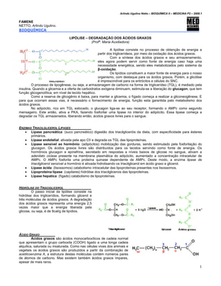 Arlindo Ugulino Netto – BIOQUÍMICA II – MEDICINA P2 – 2008.1


FAMENE
NETTO, Arlindo Ugulino.
BIOQUÍMICA

                                 LIPÓLISE – DEGRADAÇÃO DOS ÁCIDOS GRAXOS
                                             (Profª. Maria Auxiliadora)

                                                              A lipólise consiste no processo de obtenção de energia a
                                                     partir dos triglicerídeos, por meio da oxidação dos ácidos graxos.
                                                              Com a síntese dos ácidos graxos e seu armazenamento,
                                                     eles agora podem servir como fonte de energia caso haja uma
                                                     necessidade energética, sendo eles metabolizados pelo sistema da
                                                     β-oxidação.
                                                              Os lipídios constituem a maior fonte de energia para o nosso
                                                     organismo, com destaque para os ácidos graxos. Porém, a glicólise
                                                     é imprescindível para os eritrócitos e células do SNC.
         O processo de lipogênese, ou seja, a armazenagem de carbono na forma de triglicerídeo (TGL), é mediado pela
insulina. Quando a glicemia e a oferta de carboidratos exógena diminuem, estimula-se a liberação do glucagon, que tem
função glicogenolítica, em nível de tecido hepático.
         Como a reserva de glicogênio é baixa, para manter a glicemia, o fígado começa a realizar a gliconeogênese. E
para que ocorram essas vias, é necessário o fornecimento de energia, função esta garantida pelo metabolismo dos
ácidos graxos.
         No adipócito, rico em TGL estocado, o glucagon liga-se ao seu receptor, formando o AMPc como segundo
mensageiro. Este então, ativa a PKA, fazendo fosforilar uma lipase no interior do adipócito. Essa lipase começa a
degradar os TGL armazenados, liberando então, ácidos graxos livres para o sangue.


ENZIMAS TRIACILGLICEROL LIPASES
   • Lipase pancreática: (suco pancreático) digestão dos triacilgliceróis da dieta, com especificidade para ésteres
       primários.
   • Lipase endotelial: ativada pela apo CII e degrada os TGL das lipoproteínas.
   • Lipase sensível ao hormônio: (adipócitos) mobilização das gorduras, sendo estimulado pela fosforilação do
       glucagon. Os ácidos graxos livres são distribuídos para os tecidos servindo como fonte de energia. Os
       hormônios glucagon e epinefrina, secretado em respostas a níveis baixos de glicose no sangue, ativam a
       adenilato ciclase presente na membrana plasmática do adipócito, aumentado a concentração intracelular de
       AMPc. O AMPc fosforila uma proteína quinase dependente de AMPc. Deste modo, a enzima lipase de
       triacilglicerol sensível a hormônio é ativada hidrolisando os triacilglicerol em ácido graxo e glicerol.
   • Lipase ácida: (lisossomos) catabolismo intracelular das lipoproteínas presentes nos lisossomos.
   • Lipoproteína lipase: (capilares) hidrólise dos triacilglicerois das lipoproteínas.
   • Lipase hepatica: (fígado) catabolismo de lipoproteínas.


HIDRÓLISE DO TRIACIGLICEROL
         O passo inicial da lipólise consiste na
hidrólise dos triglicerídios, formando glicerol e
três moléculas de ácidos graxos. A degradação
dos ácidos graxos representa uma energia 2,5
vezes maior que a energia liberada pela
glicose, ou seja, é de 9cal/g de lipídios.




ÁCIDO GRAXO
         Ácidos graxos são ácidos monocarboxílicos de cadeia normal
que apresentam o grupo carboxila (COOH) ligado a uma longa cadeia
alquílica, saturada ou insaturada. Como nas células vivas dos animais e
vegetais os ácidos graxos são produzidos a partir da combinação de
acetilcoenzima A, a estrutura destas moléculas contém números pares
de átomos de carbono. Mas existem também ácidos graxos ímpares,
apesar de mais raros.
                                                                                                                             1
 