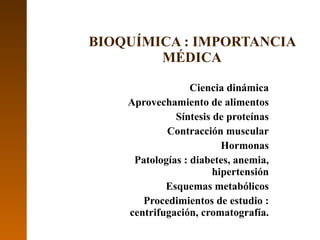 Ciencia dinámica Aprovechamiento de alimentos Síntesis de proteínas Contracción muscular Hormonas Patologías : diabetes, anemia, hipertensión Esquemas metabólicos Procedimientos de estudio : centrifugación, cromatografía. BIOQUÍMICA : IMPORTANCIA MÉDICA 