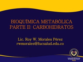 Lic. Roy W. Morales Pérez
rwmorales@fucsalud.edu.co
BIOQUÍMICA METABÓLICA
PARTE II: CARBOHIDRATOS
 