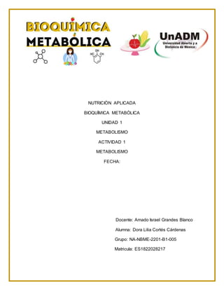 NUTRICIÒN APLICADA
BIOQUÌMICA METABÒLICA
UNIDAD 1
METABOLISMO
ACTIVIDAD 1
METABOLISMO
FECHA:
Docente: Amado Israel Grandes Blanco
Alumna: Dora Lilia Cortés Cárdenas
Grupo: NA-NBME-2201-B1-005
Matricula: ES1822028217
 