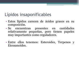 Lípidos insaponificables
• Estos lípidos carecen de ácidos grasos en su
composición.
• Se encuentran presentes en cantidades
relativamente pequeñas, pero tienen papeles
muy importantes como reguladores.
• Entre ellos tenemos: Esteroides, Terpenos y
Eicosanoides.
 