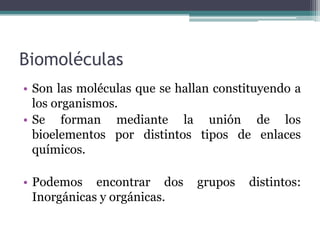 Biomoléculas
• Son las moléculas que se hallan constituyendo a
los organismos.
• Se forman mediante la unión de los
bioelementos por distintos tipos de enlaces
químicos.
• Podemos encontrar dos grupos distintos:
Inorgánicas y orgánicas.
 