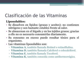 Clasificación de las Vitaminas
Liposolubles:
• Se disuelven en lípidos (grasas y aceites); no contienen
nitrógeno y son bastante estables frente al calor.
• Se almacenan en el hígado y en los tejidos grasos; gracias
a ello no es necesario consumirlas diariamente.
• Su consumo en exceso puede resultar tóxico para el
organismo.
• Las vitaminas liposolubles son:
▫ Vitamina A, también llamada Retinol o retinolftalina.
▫ Vitamina D, también llamada Calciferol o colecalciferol.
▫ Vitamina E, también llamada Tocoferol.
▫ Vitamina K, también conocida como antihermorrágica.
 