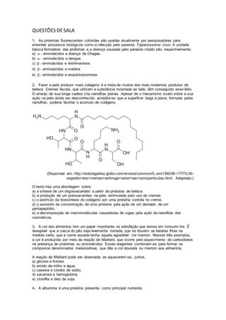QUESTÕES DESALA
1. As proteínas fluorescentes coloridas são usadas atualmente por pesquisadores para
entender processos biológicos como a infecção pelo parasita Trypanossoma cruzi. A unidade
básica formadora das proteínas e a doença causada pelo parasita citado são, respectivamente,
a) α  aminoácidos e doença de Chagas.
b) α  aminoácidos e dengue.
c) β aminoácidos e leishmaniose.
d) β aminoácidos e malária.
e) β aminoácidos e esquistossomose.
2. Fazer a pele produzir mais colágeno é a meta de muitos dos mais modernos produtos de
beleza. Cremes faciais, que utilizam a substância mostrada ao lado, têm conseguido esse feito.
O arranjo de sua longa cadeia cria nanofitas planas. Apesar de o mecanismo exato sobre a sua
ação na pele ainda ser desconhecido, acredita-se que a superfície larga e plana, formada pelas
nanofitas, poderia facilitar o acúmulo de colágeno.
(Disponível em: http://revistagalileu.globo.com/revista/common/0,,emi189299 -17770,00-
segredo+dos+cremes+antirruga+esta+nas+nanoparticulas.html. Adaptado.)
O texto traz uma abordagem sobre
a) a síntese de um oligossacarídeo a partir de produtos de beleza.
b) a produção de um polissacarídeo na pele, estimulada pelo uso de cremes.
c) o estímulo da biossíntese do colágeno por uma proteína contida no creme.
d) o aumento da concentração de uma proteína pela ação de um derivado de um
pentapeptídio.
e) a decomposição de macromoléculas causadoras de rugas pela ação de nanofitas dos
cosméticos.
3. A cor dos alimentos tem um papel importante na satisfação que temos em consumi-los. É
desejável que a casca do pão seja levemente tostada, que se dourem as batatas fritas na
medida certa, que a carne assada tenha aquela agradável cor marrom. Nesses três exemplos,
a cor é produzida por meio da reação de Maillard, que ocorre pelo aquecimento de carboidratos
na presença de proteínas ou aminoácidos. Esses reagentes combinam-se para formar os
compostos denominados melaniodinas, que dão a cor dourada ou marrom aos alimentos.
A reação de Maillard pode ser observada ao aquecerem-se, juntos,
a) glicose e frutose.
b) amido de milho e água.
c) caseína e cloreto de sódio.
d) sacarose e hemoglobina.
e) clorofila e óleo de soja.
4. A albumina é uma proteína presente, como principal nutriente,
 