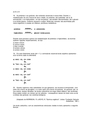 d) IV e VI
18. As proteínas e as gorduras são nutrientes essenciais à nossa dieta. Durante a
metabolização de uma mistura de arroz e feijão, as proteínas são quebradas até os á-
aminoácidos, e os triglicerídeos, um tipo de gordura, são também desmembrados até o glicerol
e os ácidos graxos, conforme esquema a seguir. Moléculas menores são assimiladas pelo
nosso organismo e usadas em diversos processos metabólicos.
Durante esse processo químico da metabolização de proteínas e triglicerídeos, as enzimas
quebram ligações respectivamente, do tipo
a) éster e álcool.
b) amina e éster.
c) éter e amida.
d) amida e álcool.
e) amida e éster.
19. Em meio fortemente ácido (pH < 1), o aminoácido essencial ácido aspártico apresentar-
se-á na forma dada na alternativa:
20. Quando ingerimos mais carboidratos do que gastamos, seu excesso é armazenado: uma
parte sob a forma de glicogênio, e a maior parte sob a forma de gorduras. As gorduras são, na
sua maioria, ésteres derivados de ácidos carboxílicos de longa cadeia alifática, não ramificada.
Essa cadeia contém um número par de carbonos - consequência natural do modo como se dá
a síntese das gorduras nos sistemas biológicos.
(Adaptado de MORRISON, R. e BOYD, R. "Química orgânica". Lisboa: Fundação Calouste
Gulbenkian, 1981.)
Um ácido carboxílico, com as características estruturais citadas no texto, apresenta a seguinte
fórmula:
 