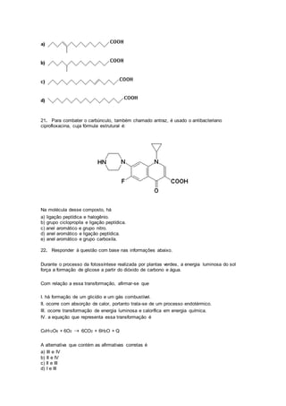 21. Para combater o carbúnculo, também chamado antraz, é usado o antibacteriano
ciprofloxacina, cuja fórmula estrutural é:
Na molécula desse composto, há
a) ligação peptídica e halogênio.
b) grupo ciclopropila e ligação peptídica.
c) anel aromático e grupo nitro.
d) anel aromático e ligação peptídica.
e) anel aromático e grupo carboxila.
22. Responder à questão com base nas informações abaixo.
Durante o processo da fotossíntese realizada por plantas verdes, a energia luminosa do sol
força a formação de glicose a partir do dióxido de carbono e água.
Com relação a essa transformação, afirmar-se que
I. há formação de um glicídio e um gás combustível.
II. ocorre com absorção de calor, portanto trata-se de um processo endotérmico.
III. ocorre transformação de energia luminosa e calorífica em energia química.
IV. a equação que representa essa transformação é
C6H12O6 + 6O2  6CO2 + 6H2O + Q
A alternativa que contém as afirmativas corretas é
a) III e IV
b) II e IV
c) II e III
d) I e III
 