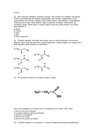 e) I e II
23. São moléculas biológicas insolúveis em água, mas solúveis em solventes não polares.
Podem ser classificados em lipídeos saponificáveis (por exemplo, triglicerídeos) e não
saponificáveis (por exemplo, esteróis). São também lipídios saponificáveis os fosfolipídeos
(moléculas que contêm ácido fosfórico ligado ao glicerol), principais componentes da
membrana celular. Sendo assim, a função orgânica que deve estar presente nos lipídios
saponificáveis é
a) álcool.
b) cetona.
c) éster.
d) éter.
e) ácido carboxílico.
24. A ligação peptídica é formada pela reação entre um ácido carboxílico e uma amina,
liberando água. Qual das estruturas a seguir representa o produto orgânico da reação entre o
ácido etanoico (ácido acético) e a metilamina?
25. No composto de fórmula mostrada na figura a seguir:
Se um dos hidrogênios do carbono (2) for substituído por um radical -NH2, então:
a) tem-se uma amina terciária.
b) a cadeia carbônica torna-se ramificada.
c) tem-se um aminoácido.
d) tem-se uma amida.
e) tem-se uma amina secundária.
26. A questão refere-se a uma gordura, ou seja, ao tripalmitato de glicerila (tripalmitina).
 