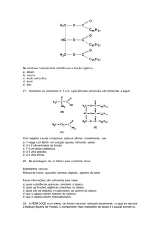 Na molécula da tripalmitina identifica-se a função orgânica
a) álcool.
b) cetona.
c) ácido carboxílico.
d) éster.
e) éter.
27. Considere os compostos X, Y e Z, cujas fórmulas estruturais são fornecidas a seguir.
Com respeito a estes compostos, pode-se afirmar, corretamente, que
a) Y reage com NaOH em solução aquosa, formando sabão.
b) X e Z são isômeros de função.
c) Y é um ácido carboxílico.
d) X é uma proteína.
e) Z é uma amina.
28. Na embalagem de um tabaco para cachimbo, lê-se:
Ingredientes básicos:
Mistura de fumos, açúcares; extratos vegetais, agentes de sabor
Essas informações são suficientes para saber
a) quais substâncias químicas compõem o tabaco.
b) quais as funções orgânicas presentes no tabaco.
c) quais são os produtos e subprodutos da queima do tabaco.
d) que o tabaco contém hidratos de carbono.
e) que o tabaco contém hidrocarbonetos.
29. A FENADOCE é um evento de âmbito nacional, realizado anualmente, no qual se ressalta
a tradição doceira de Pelotas. O componente mais importante de doces é o açúcar comum ou
 