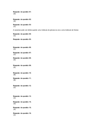 Resposta da questão 01:
[D]
Resposta da questão 02:
[D]
Resposta da questão 03:
[C]
A sacarose pode ser obtida quando uma molécula de glicose se une a uma molécula de frutose
Resposta da questão 04:
[C]
Resposta da questão 05:
Resposta da questão 06:
[C]
Resposta da questão 07:
[C]
Resposta da questão 08:
[D]
Resposta da questão 09:
[E]
Resposta da questão 10:
[B]
Resposta da questão 11:
[B]
Resposta da questão 12:
[C]
Resposta da questão 13:
[C]
Resposta da questão 14:
[D]
Resposta da questão 15:
[A]
Resposta da questão 16:
[C]
 