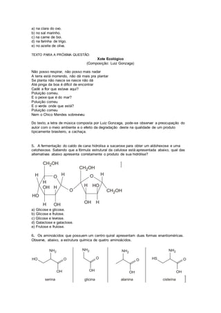 a) na clara do ovo.
b) no sal marinho.
c) na carne de boi.
d) na farinha de trigo.
e) no azeite de oliva.
TEXTO PARA A PRÓXIMA QUESTÃO:
Xote Ecológico
(Composição: Luiz Gonzaga)
Não posso respirar, não posso mais nadar
A terra está morrendo, não dá mais pra plantar
Se planta não nasce se nasce não dá
Até pinga da boa é difícil de encontrar
Cadê a flor que estava aqui?
Poluição comeu.
E o peixe que é do mar?
Poluição comeu
E o verde onde que está?
Poluição comeu
Nem o Chico Mendes sobreviveu
Do texto, a letra de música composta por Luiz Gonzaga, pode-se observar a preocupação do
autor com o meio ambiente e o efeito da degradação deste na qualidade de um produto
tipicamente brasileiro, a cachaça.
5. A fermentação do caldo de cana hidrolisa a sacarose para obter um aldohexose e uma
cetohexose. Sabendo que a fórmula estrutural da celulose está apresentada abaixo, qual das
alternativas abaixo apresenta corretamente o produto de sua hidrólise?
a) Glicose e glicose.
b) Glicose e frutose.
c) Glicose e levrose.
d) Galactose e galactose.
e) Frutose e frutose.
6. Os aminoácidos que possuem um centro quiral apresentam duas formas enantioméricas.
Observe, abaixo, a estrutura química de quatro aminoácidos.
 